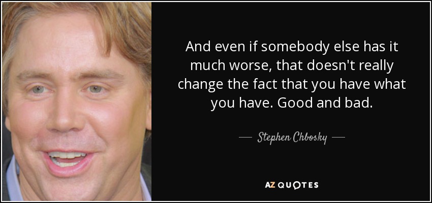 And even if somebody else has it much worse, that doesn't really change the fact that you have what you have. Good and bad. - Stephen Chbosky
