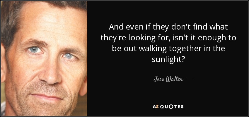 And even if they don't find what they're looking for, isn't it enough to be out walking together in the sunlight? - Jess Walter