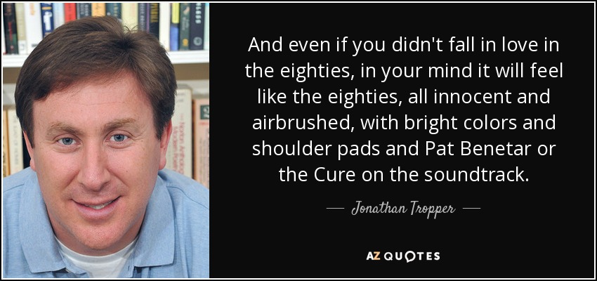 And even if you didn't fall in love in the eighties, in your mind it will feel like the eighties, all innocent and airbrushed, with bright colors and shoulder pads and Pat Benetar or the Cure on the soundtrack. - Jonathan Tropper