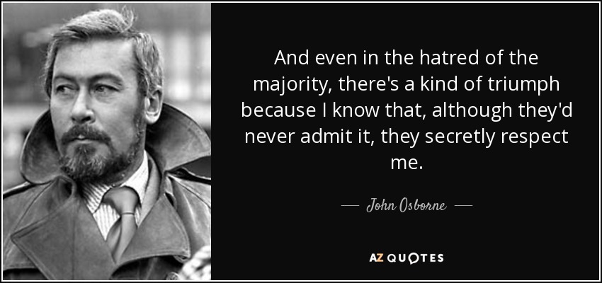And even in the hatred of the majority, there's a kind of triumph because I know that, although they'd never admit it, they secretly respect me. - John Osborne