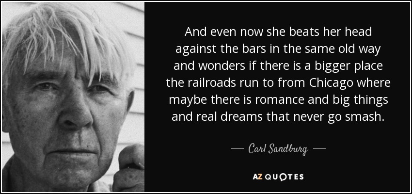 And even now she beats her head against the bars in the same old way and wonders if there is a bigger place the railroads run to from Chicago where maybe there is romance and big things and real dreams that never go smash. - Carl Sandburg