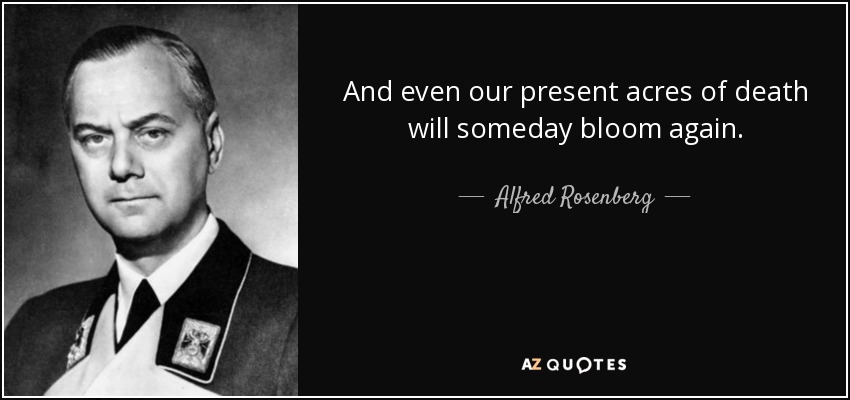 And even our present acres of death will someday bloom again. - Alfred Rosenberg