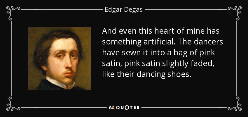 And even this heart of mine has something artificial. The dancers have sewn it into a bag of pink satin, pink satin slightly faded, like their dancing shoes. - Edgar Degas