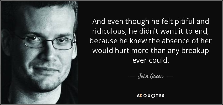 And even though he felt pitiful and ridiculous, he didn't want it to end, because he knew the absence of her would hurt more than any breakup ever could. - John Green