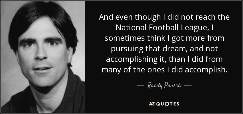 And even though I did not reach the National Football League, I sometimes think I got more from pursuing that dream, and not accomplishing it, than I did from many of the ones I did accomplish. - Randy Pausch