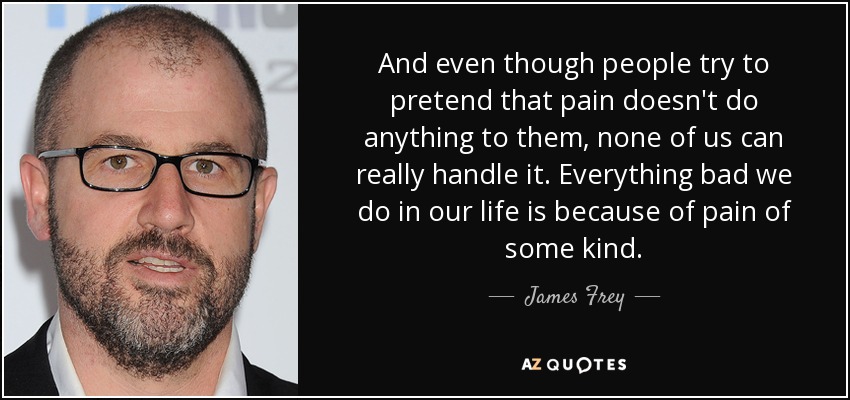 And even though people try to pretend that pain doesn't do anything to them, none of us can really handle it. Everything bad we do in our life is because of pain of some kind. - James Frey