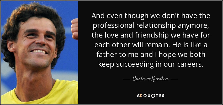 And even though we don't have the professional relationship anymore, the love and friendship we have for each other will remain. He is like a father to me and I hope we both keep succeeding in our careers. - Gustavo Kuerten