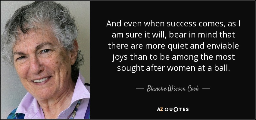 And even when success comes, as I am sure it will, bear in mind that there are more quiet and enviable joys than to be among the most sought after women at a ball. - Blanche Wiesen Cook