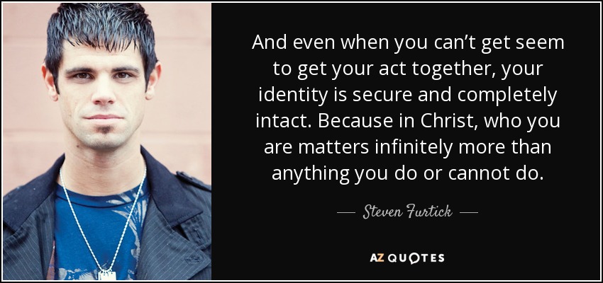 And even when you can’t get seem to get your act together, your identity is secure and completely intact. Because in Christ, who you are matters infinitely more than anything you do or cannot do. - Steven Furtick