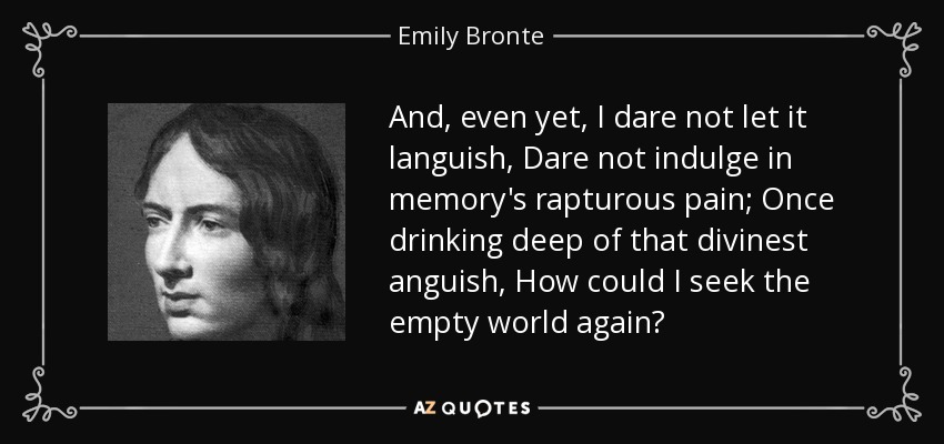 And, even yet, I dare not let it languish, Dare not indulge in memory's rapturous pain; Once drinking deep of that divinest anguish, How could I seek the empty world again? - Emily Bronte