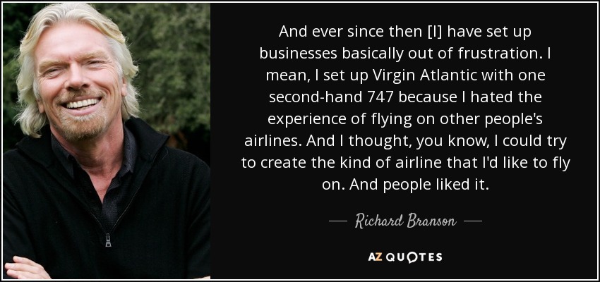 And ever since then [I] have set up businesses basically out of frustration. I mean, I set up Virgin Atlantic with one second-hand 747 because I hated the experience of flying on other people's airlines. And I thought, you know, I could try to create the kind of airline that I'd like to fly on. And people liked it. - Richard Branson