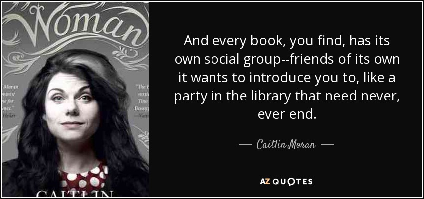 And every book, you find, has its own social group--friends of its own it wants to introduce you to, like a party in the library that need never, ever end. - Caitlin Moran