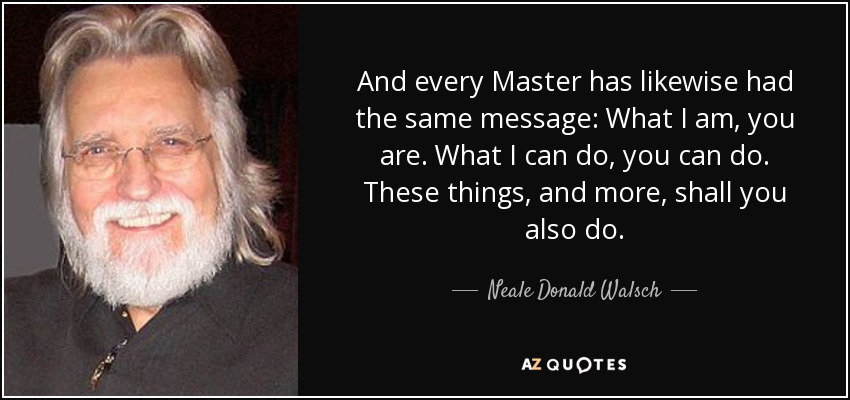 And every Master has likewise had the same message: What I am, you are. What I can do, you can do. These things, and more, shall you also do. - Neale Donald Walsch