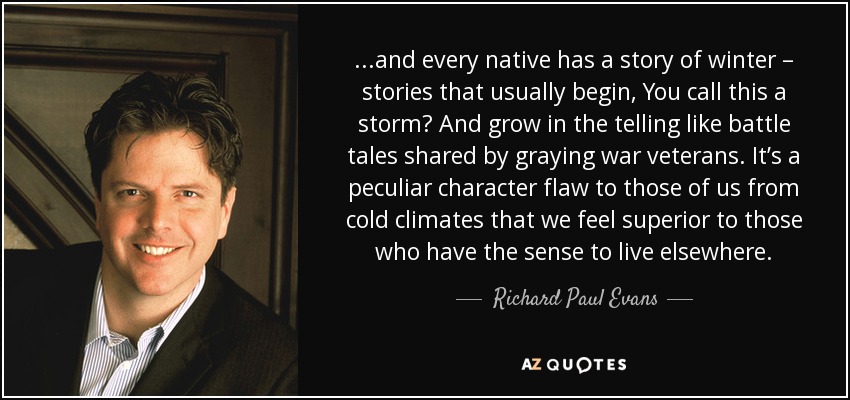 . . .and every native has a story of winter – stories that usually begin, You call this a storm? And grow in the telling like battle tales shared by graying war veterans. It’s a peculiar character flaw to those of us from cold climates that we feel superior to those who have the sense to live elsewhere. - Richard Paul Evans