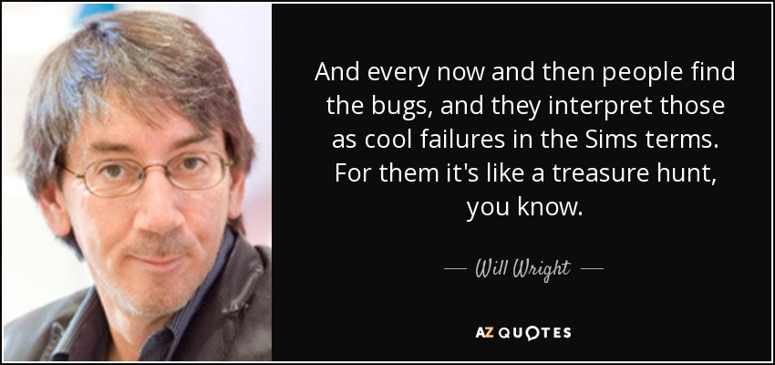 And every now and then people find the bugs, and they interpret those as cool failures in the Sims terms. For them it's like a treasure hunt, you know. - Will Wright