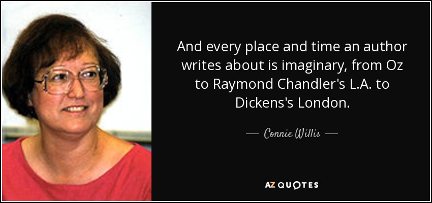 And every place and time an author writes about is imaginary, from Oz to Raymond Chandler's L.A. to Dickens's London. - Connie Willis