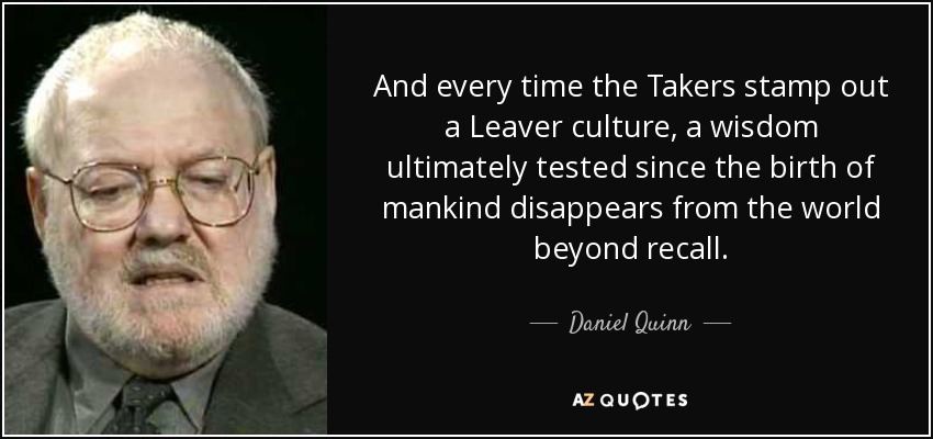 And every time the Takers stamp out a Leaver culture, a wisdom ultimately tested since the birth of mankind disappears from the world beyond recall. - Daniel Quinn