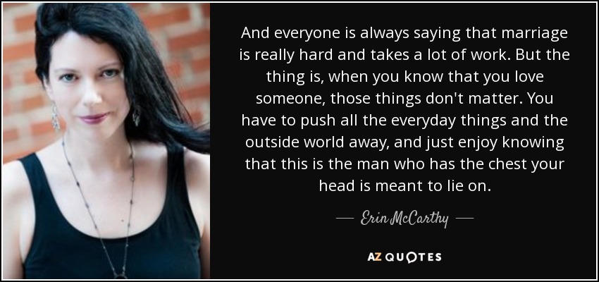 And everyone is always saying that marriage is really hard and takes a lot of work. But the thing is, when you know that you love someone, those things don't matter. You have to push all the everyday things and the outside world away, and just enjoy knowing that this is the man who has the chest your head is meant to lie on. - Erin McCarthy