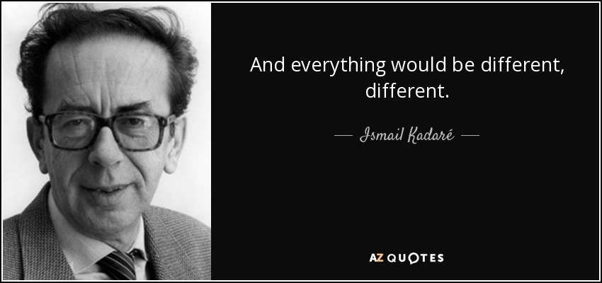 And everything would be different, different. - Ismail Kadaré