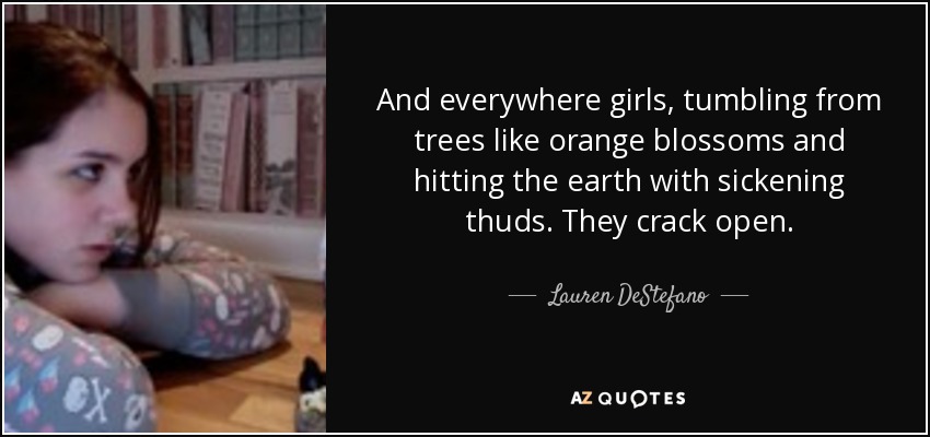 And everywhere girls, tumbling from trees like orange blossoms and hitting the earth with sickening thuds. They crack open. - Lauren DeStefano