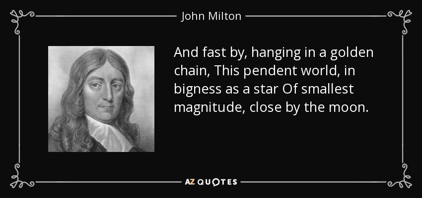 And fast by, hanging in a golden chain, This pendent world, in bigness as a star Of smallest magnitude, close by the moon. - John Milton