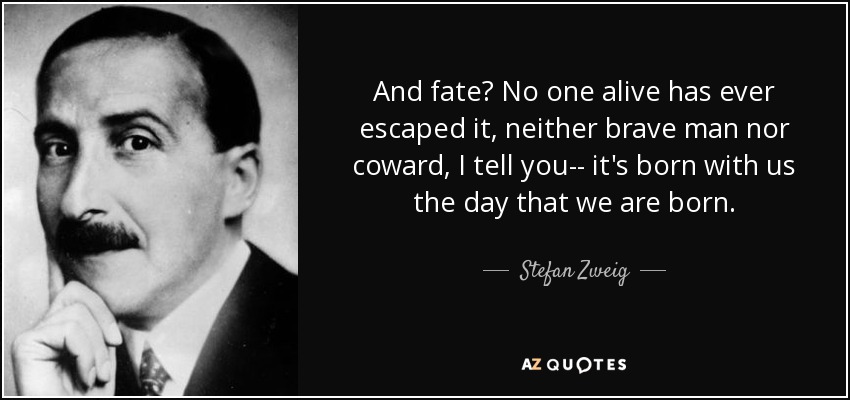 And fate? No one alive has ever escaped it, neither brave man nor coward, I tell you-- it's born with us the day that we are born. - Stefan Zweig