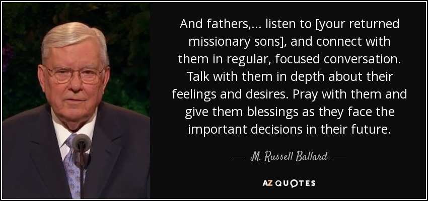 And fathers, . . . listen to [your returned missionary sons], and connect with them in regular, focused conversation. Talk with them in depth about their feelings and desires. Pray with them and give them blessings as they face the important decisions in their future. - M. Russell Ballard
