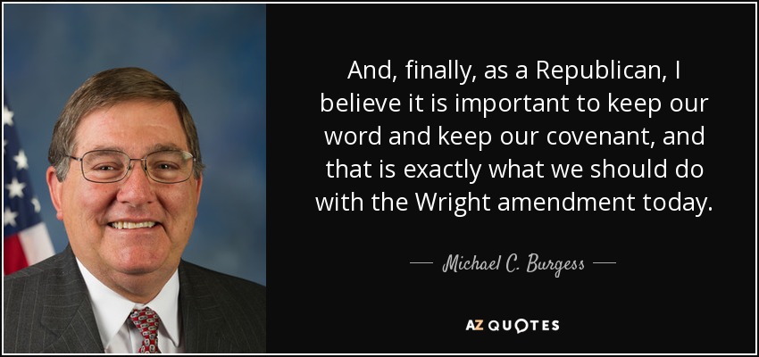 And, finally, as a Republican, I believe it is important to keep our word and keep our covenant, and that is exactly what we should do with the Wright amendment today. - Michael C. Burgess