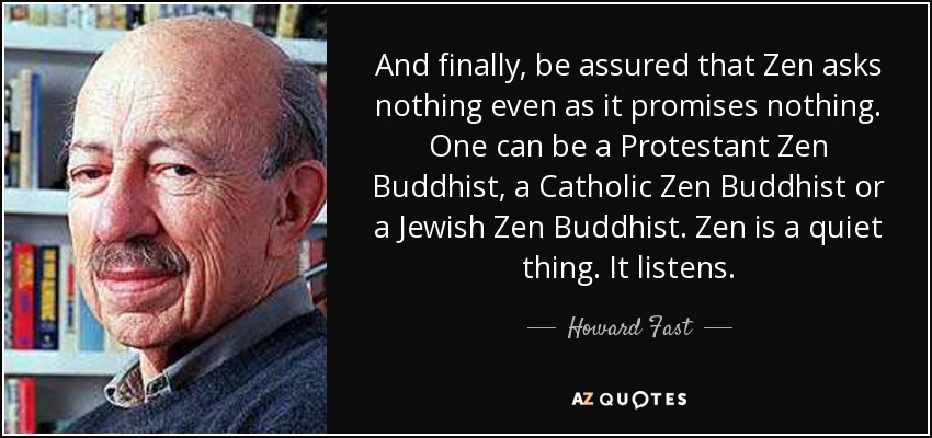 And finally, be assured that Zen asks nothing even as it promises nothing. One can be a Protestant Zen Buddhist, a Catholic Zen Buddhist or a Jewish Zen Buddhist. Zen is a quiet thing. It listens. - Howard Fast