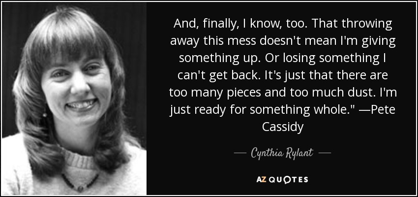 And, finally, I know, too. That throwing away this mess doesn't mean I'm giving something up. Or losing something I can't get back. It's just that there are too many pieces and too much dust. I'm just ready for something whole.