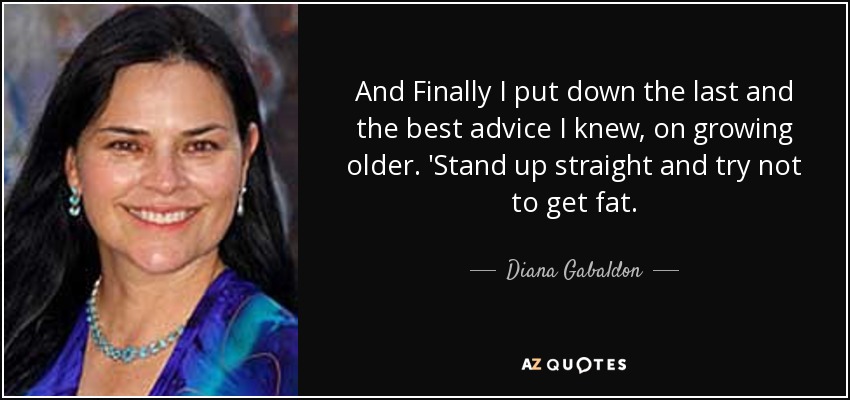 And Finally I put down the last and the best advice I knew, on growing older. 'Stand up straight and try not to get fat. - Diana Gabaldon