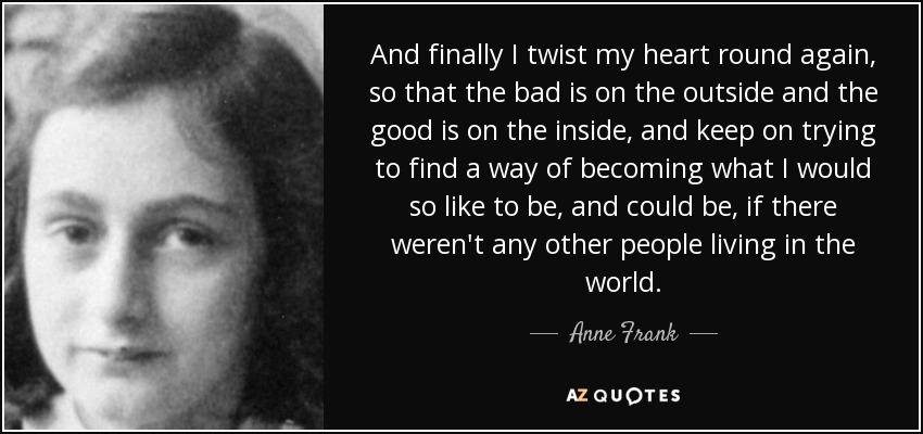 And finally I twist my heart round again, so that the bad is on the outside and the good is on the inside, and keep on trying to find a way of becoming what I would so like to be, and could be, if there weren't any other people living in the world. - Anne Frank
