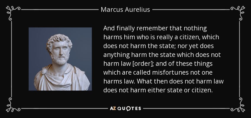 And finally remember that nothing harms him who is really a citizen, which does not harm the state; nor yet does anything harm the state which does not harm law [order]; and of these things which are called misfortunes not one harms law. What then does not harm law does not harm either state or citizen. - Marcus Aurelius