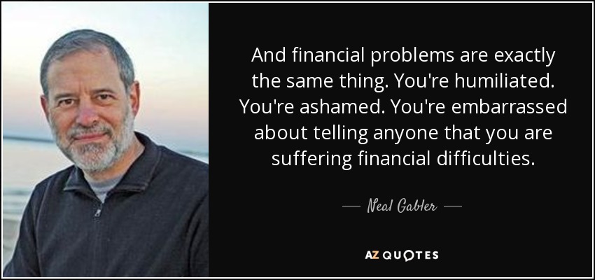 And financial problems are exactly the same thing. You're humiliated. You're ashamed. You're embarrassed about telling anyone that you are suffering financial difficulties. - Neal Gabler