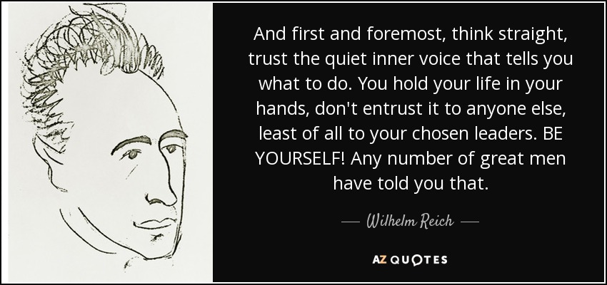And first and foremost, think straight, trust the quiet inner voice that tells you what to do. You hold your life in your hands, don't entrust it to anyone else, least of all to your chosen leaders. BE YOURSELF! Any number of great men have told you that. - Wilhelm Reich