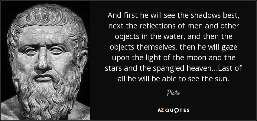And first he will see the shadows best, next the reflections of men and other objects in the water, and then the objects themselves, then he will gaze upon the light of the moon and the stars and the spangled heaven...Last of all he will be able to see the sun. - Plato