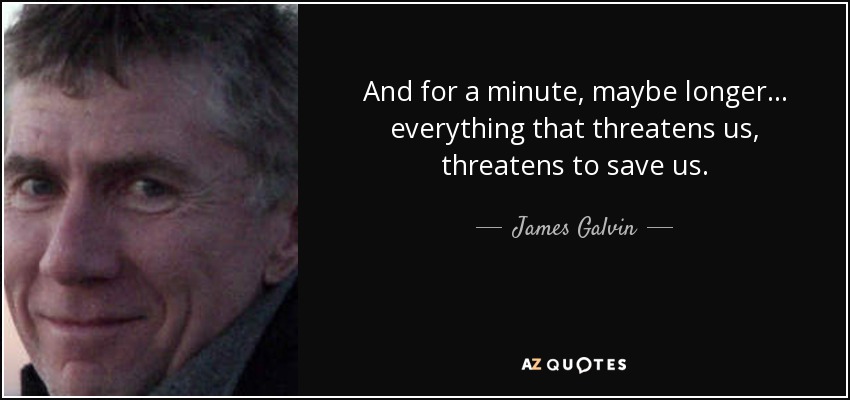 And for a minute, maybe longer... everything that threatens us, threatens to save us. - James Galvin