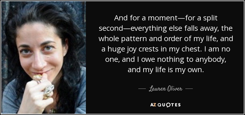 And for a moment―for a split second―everything else falls away, the whole pattern and order of my life, and a huge joy crests in my chest. I am no one, and I owe nothing to anybody, and my life is my own. - Lauren Oliver