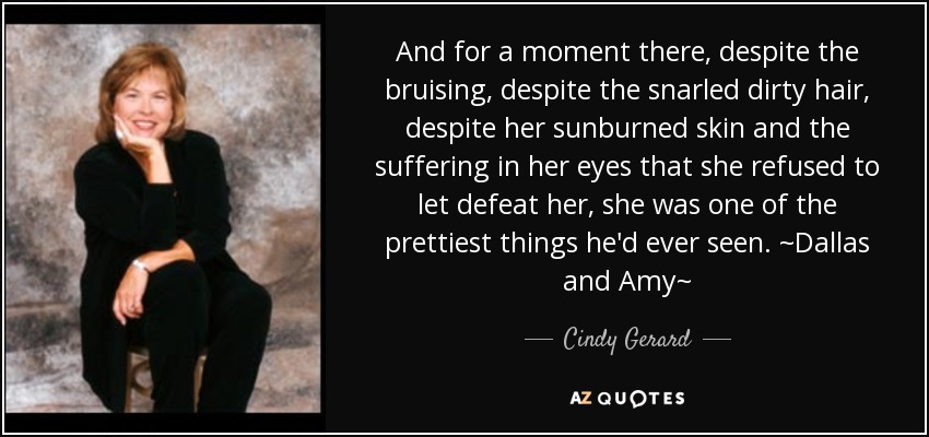 And for a moment there, despite the bruising, despite the snarled dirty hair, despite her sunburned skin and the suffering in her eyes that she refused to let defeat her, she was one of the prettiest things he'd ever seen. ~Dallas and Amy~ - Cindy Gerard