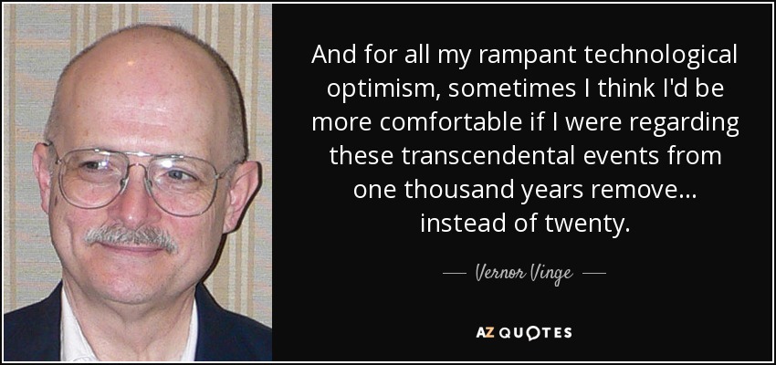 And for all my rampant technological optimism, sometimes I think I'd be more comfortable if I were regarding these transcendental events from one thousand years remove... instead of twenty. - Vernor Vinge