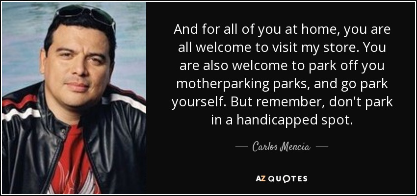 And for all of you at home, you are all welcome to visit my store. You are also welcome to park off you motherparking parks, and go park yourself. But remember, don't park in a handicapped spot. - Carlos Mencia