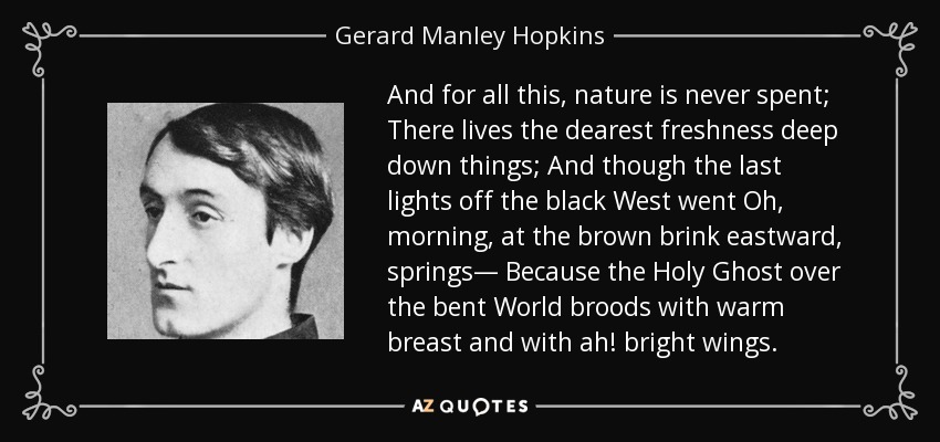 And for all this, nature is never spent; There lives the dearest freshness deep down things; And though the last lights off the black West went Oh, morning, at the brown brink eastward, springs— Because the Holy Ghost over the bent World broods with warm breast and with ah! bright wings. - Gerard Manley Hopkins