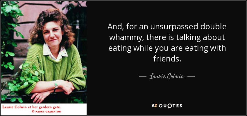 And, for an unsurpassed double whammy, there is talking about eating while you are eating with friends. - Laurie Colwin
