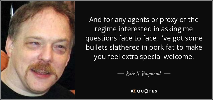 And for any agents or proxy of the regime interested in asking me questions face to face, I've got some bullets slathered in pork fat to make you feel extra special welcome. - Eric S. Raymond