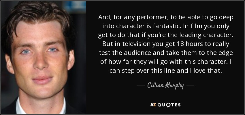 And, for any performer, to be able to go deep into character is fantastic. In film you only get to do that if you're the leading character. But in television you get 18 hours to really test the audience and take them to the edge of how far they will go with this character. I can step over this line and I love that. - Cillian Murphy