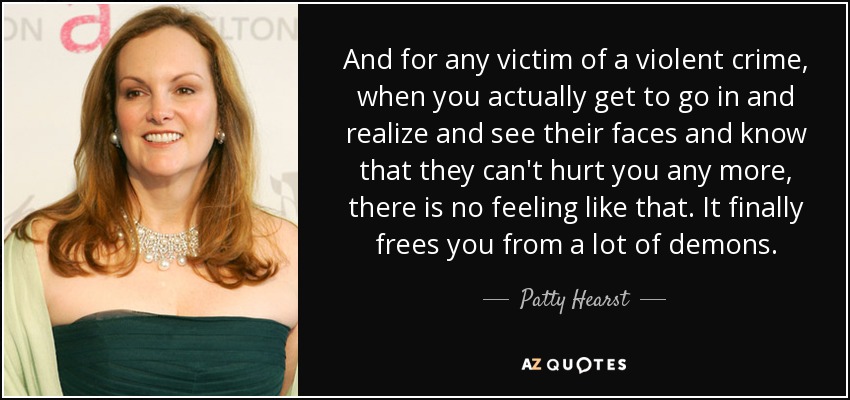 And for any victim of a violent crime, when you actually get to go in and realize and see their faces and know that they can't hurt you any more, there is no feeling like that. It finally frees you from a lot of demons. - Patty Hearst