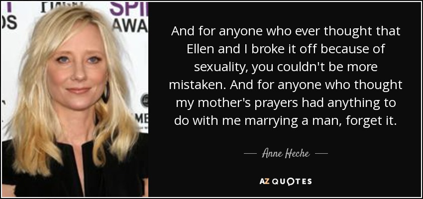 And for anyone who ever thought that Ellen and I broke it off because of sexuality, you couldn't be more mistaken. And for anyone who thought my mother's prayers had anything to do with me marrying a man, forget it. - Anne Heche
