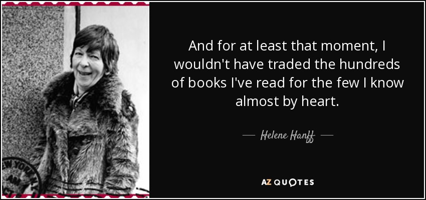 And for at least that moment, I wouldn't have traded the hundreds of books I've read for the few I know almost by heart. - Helene Hanff