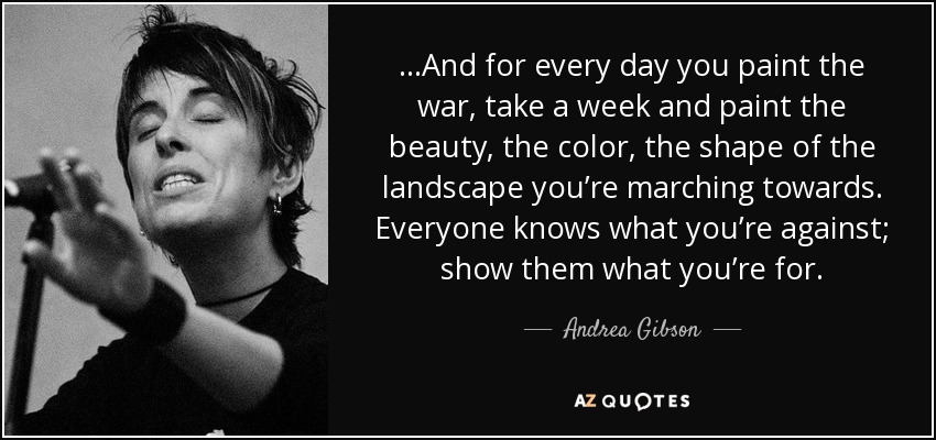 ...And for every day you paint the war, take a week and paint the beauty, the color, the shape of the landscape you’re marching towards. Everyone knows what you’re against; show them what you’re for. - Andrea Gibson
