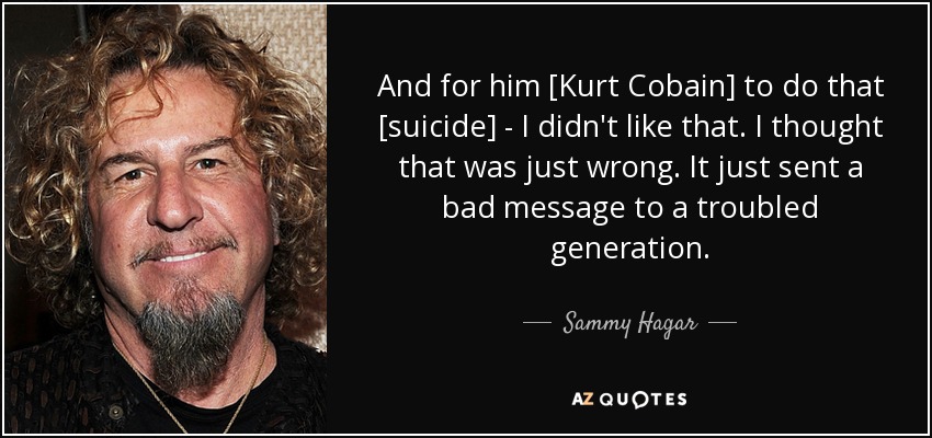 And for him [Kurt Cobain] to do that [suicide] - I didn't like that. I thought that was just wrong. It just sent a bad message to a troubled generation. - Sammy Hagar